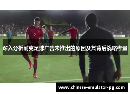 深入分析耐克足球广告未推出的原因及其背后战略考量 深入分析耐克足球广告未推出的原因及其背后战略考量