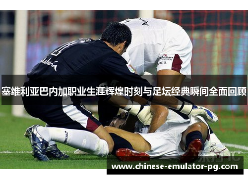 塞维利亚巴内加职业生涯辉煌时刻与足坛经典瞬间全面回顾