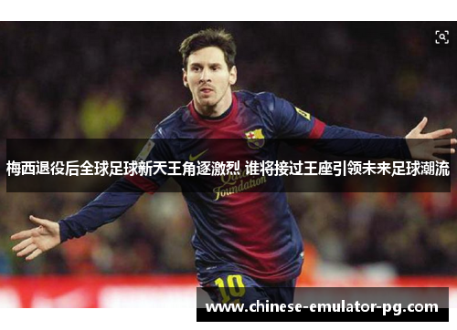 梅西退役后全球足球新天王角逐激烈 谁将接过王座引领未来足球潮流