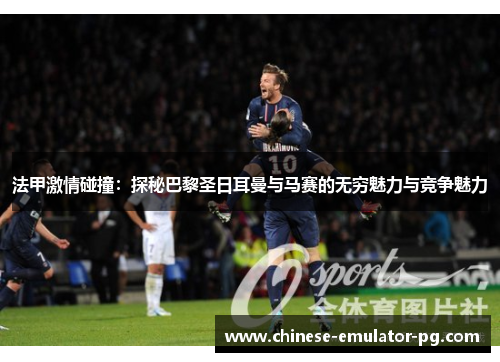 法甲激情碰撞：探秘巴黎圣日耳曼与马赛的无穷魅力与竞争魅力