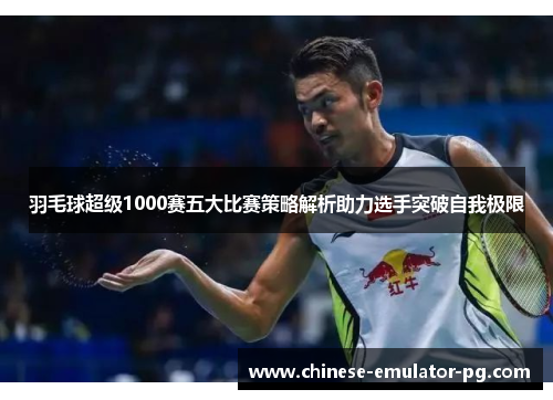 羽毛球超级1000赛五大比赛策略解析助力选手突破自我极限 羽毛球超级1000赛五大比赛策略解析助力选手突破自我极限