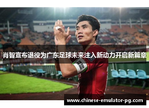 肖智宣布退役为广东足球未来注入新动力开启新篇章
