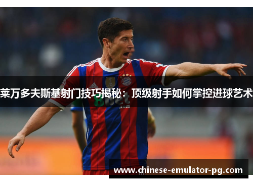 莱万多夫斯基射门技巧揭秘：顶级射手如何掌控进球艺术