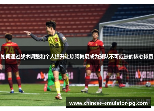如何通过战术调整和个人提升让琼阿梅尼成为球队不可或缺的核心球员