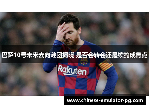 巴萨10号未来去向谜团揭晓 是否会转会还是续约成焦点