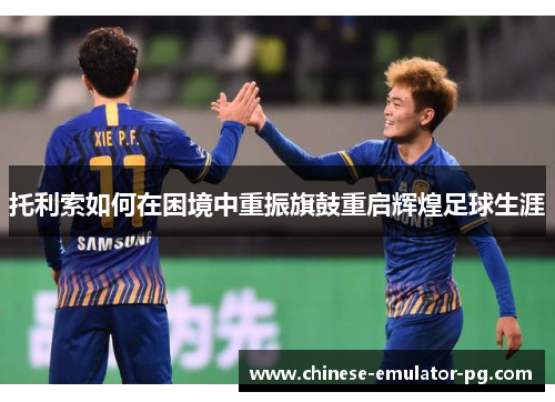 托利索如何在困境中重振旗鼓重启辉煌足球生涯 托利索如何在困境中重振旗鼓重启辉煌足球生涯