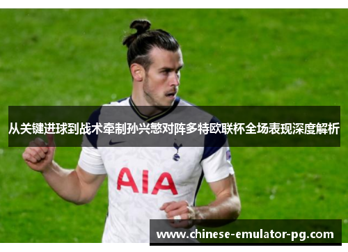 从关键进球到战术牵制孙兴慜对阵多特欧联杯全场表现深度解析