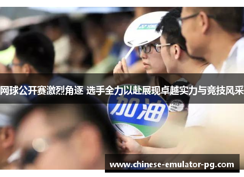 网球公开赛激烈角逐 选手全力以赴展现卓越实力与竞技风采