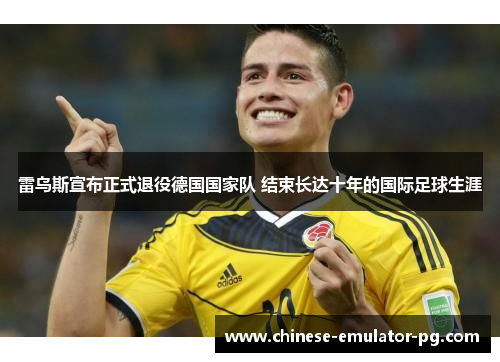 雷乌斯宣布正式退役德国国家队 结束长达十年的国际足球生涯 雷乌斯宣布正式退役德国国家队 结束长达十年的国际足球生涯