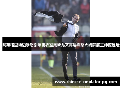 阿莱格里场边暴怒引爆更衣室风波尤文高层震怒火线解雇主帅惊足坛 阿莱格里场边暴怒引爆更衣室风波尤文高层震怒火线解雇主帅惊足坛
