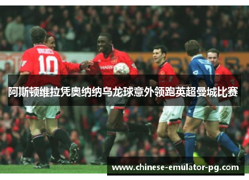 阿斯顿维拉凭奥纳纳乌龙球意外领跑英超曼城比赛 阿斯顿维拉凭奥纳纳乌龙球意外领跑英超曼城比赛