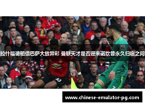 拉什福德租借巴萨大放异彩 曼联天才是否迎来诺坎普永久归宿之问 拉什福德租借巴萨大放异彩 曼联天才是否迎来诺坎普永久归宿之问