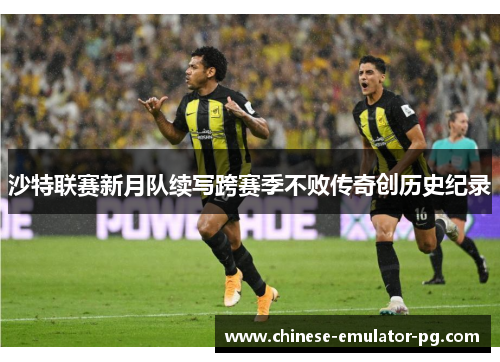 沙特联赛新月队续写跨赛季不败传奇创历史纪录 沙特联赛新月队续写跨赛季不败传奇创历史纪录